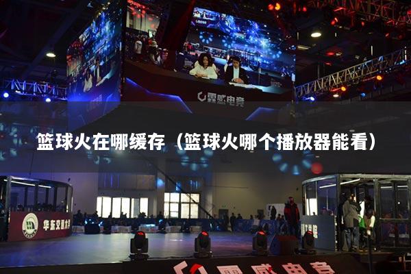 篮球火在哪缓存(篮球火哪个播放器能看)