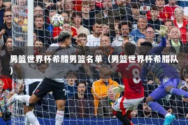 男篮世界杯希腊男篮名单(男篮世界杯希腊队)