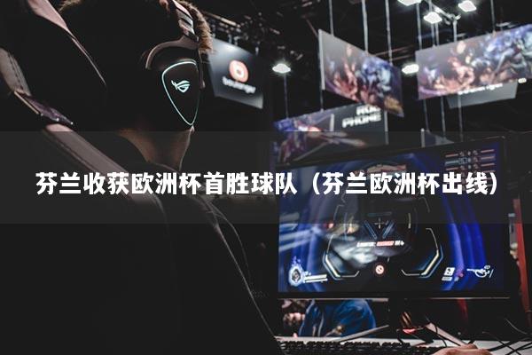 芬兰收获欧洲杯首胜球队（芬兰欧洲杯出线）