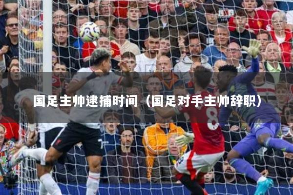 国足主帅逮捕时间（国足对手主帅辞职）