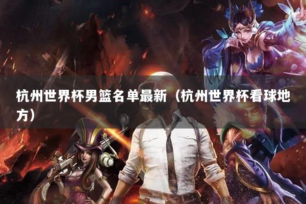 杭州世界杯男篮名单最新（杭州世界杯看球地方）