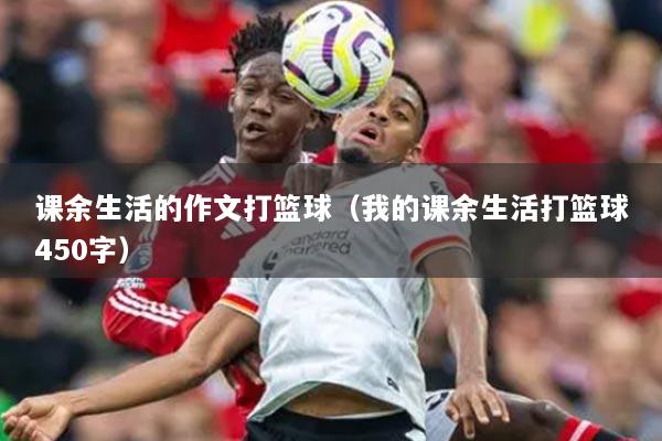 课余生活的作文打篮球（我的课余生活打篮球450字）