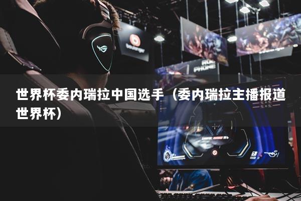 世界杯委内瑞拉中国选手（委内瑞拉主播报道世界杯）