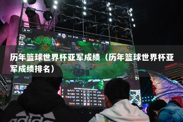 历年篮球世界杯亚军成绩（历年篮球世界杯亚军成绩排名）