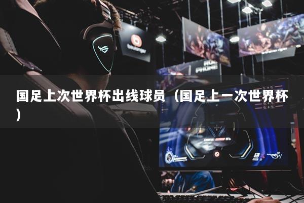 国足上次世界杯出线球员（国足上一次世界杯）